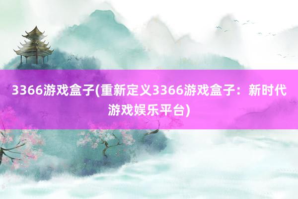 3366游戏盒子(重新定义3366游戏盒子：新时代游戏娱乐平台)