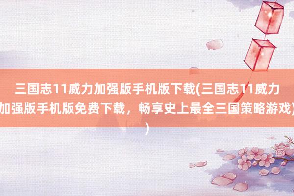 三国志11威力加强版手机版下载(三国志11威力加强版手机版免费下载，畅享史上最全三国策略游戏)